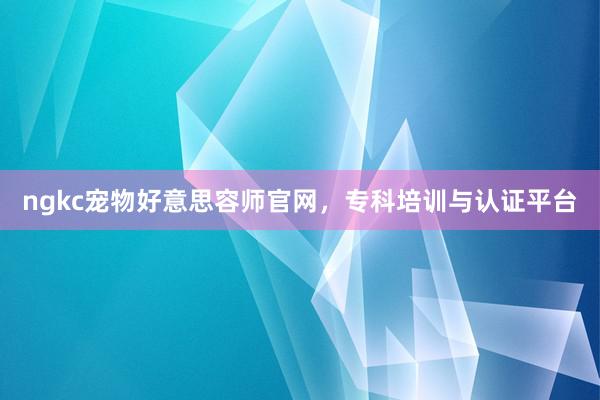 ngkc宠物好意思容师官网，专科培训与认证平台